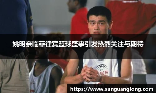 姚明亲临菲律宾篮球盛事引发热烈关注与期待