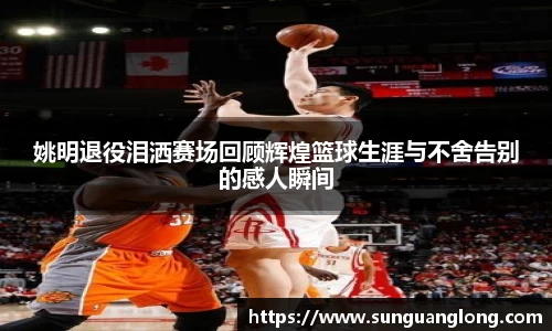 姚明退役泪洒赛场回顾辉煌篮球生涯与不舍告别的感人瞬间