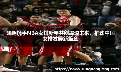 姚明携手NBA女排新星共创辉煌未来，推动中国女排发展新篇章
