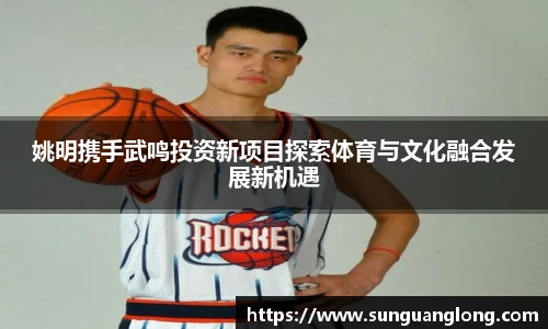 姚明携手武鸣投资新项目探索体育与文化融合发展新机遇
