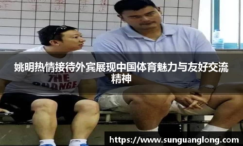 姚明热情接待外宾展现中国体育魅力与友好交流精神